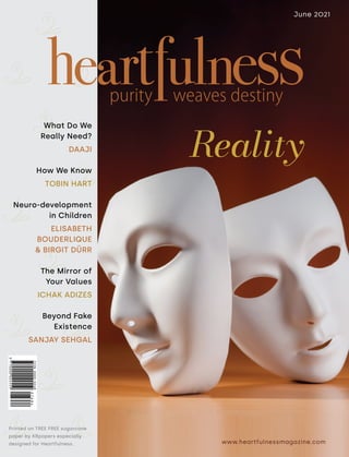 www.heartfulnessmagazine.com
June 2021
Reality
Printed on TREE FREE sugarcane
paper by KRpapers especially
designed for Heartfulness.
What Do We
Really Need?
DAAJI
How We Know
TOBIN HART
Neuro-development
in Children
ELISABETH
BOUDERLIQUE
& BIRGIT DÜRR
The Mirror of
Your Values
ICHAK ADIZES
Beyond Fake
Existence
SANJAY SEHGAL
 