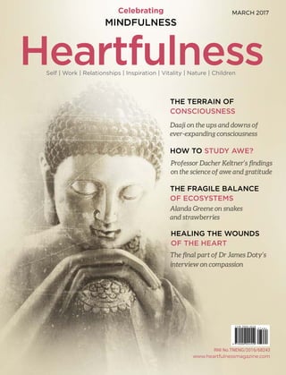 Celebrating
THE TERRAIN OF
CONSCIOUSNESS
HOW TO STUDY AWE?
THE FRAGILE BALANCE
OF ECOSYSTEMS
HEALING THE WOUNDS
OF THE HEART
Professor Dacher Keltner’s findings
on the science of awe and gratitude
MINDFULNESS
Daaji on the ups and downs of
ever-expanding consciousness
Alanda Greene on snakes
and strawberries
The final part of Dr James Doty’s
interview on compassion
MARCH 2017
HeartfulnessSelf | Work | Relationships | Inspiration | Vitality | Nature | Children
www.heartfulnessmagazine.com
 