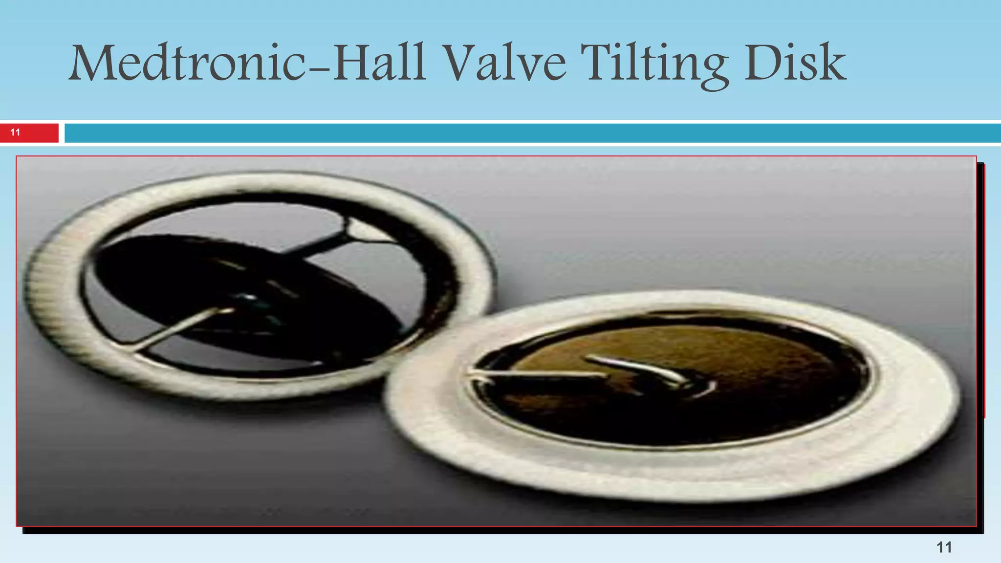 Medtronic-Hall Valve Tilting Disk
The Medtronic-Hall valve was developed to improve on existing tilting disc valves by
reducing the risk of valvular thrombosis.
This was to be accomplished by improving the hemodynamics and by allowing the
disc to move
downstream away from the orifice during opening.
The valve was also designed for maximal structural durability to minimize the risk of
mechanical breakage.
11
11
 