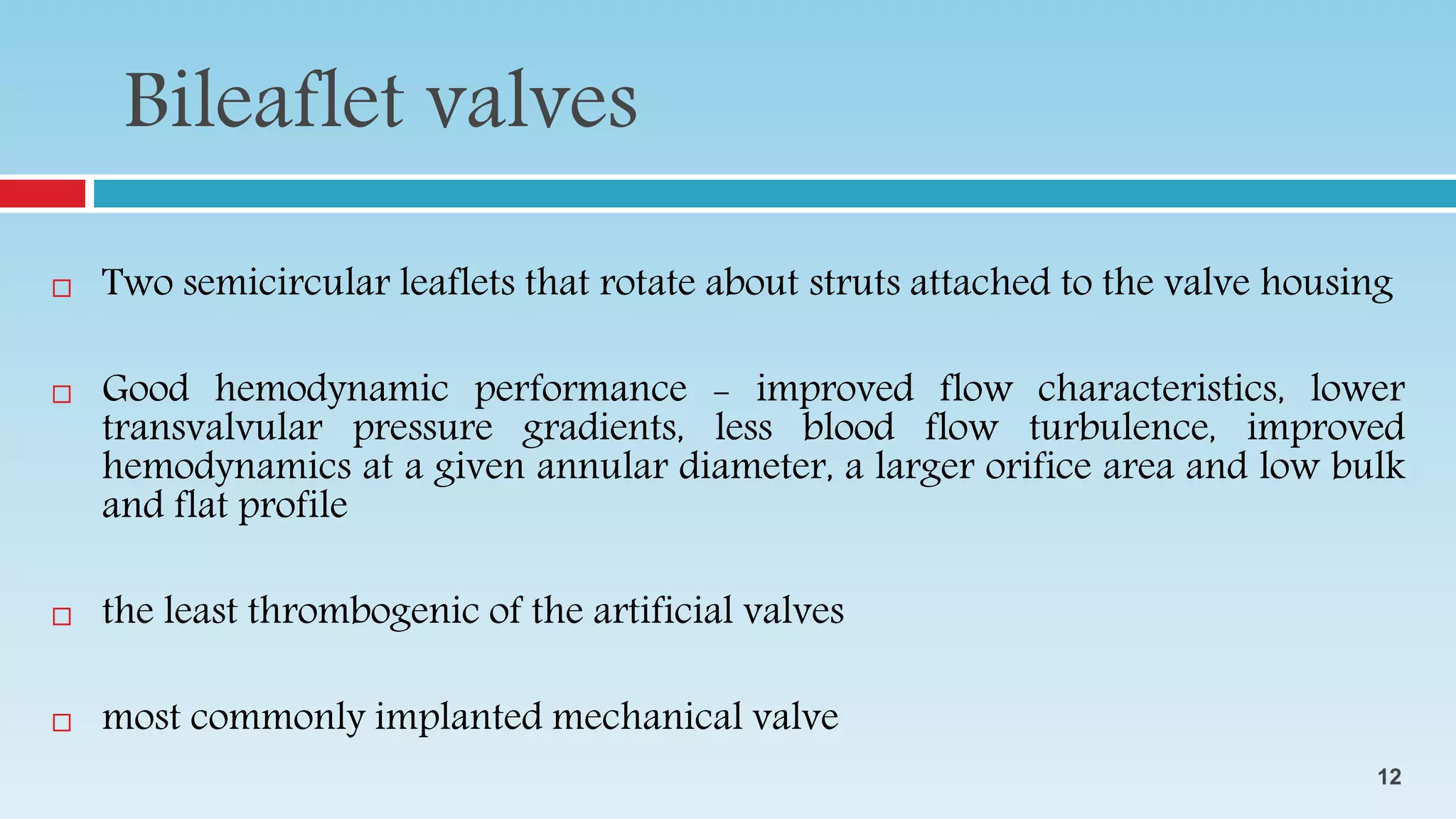  Two semicircular leaflets that rotate about struts attached to the valve housing
 Good hemodynamic performance - improved flow characteristics, lower
transvalvular pressure gradients, less blood flow turbulence, improved
hemodynamics at a given annular diameter, a larger orifice area and low bulk
and flat profile
 the least thrombogenic of the artificial valves
 most commonly implanted mechanical valve
Bileaflet valves
12
 