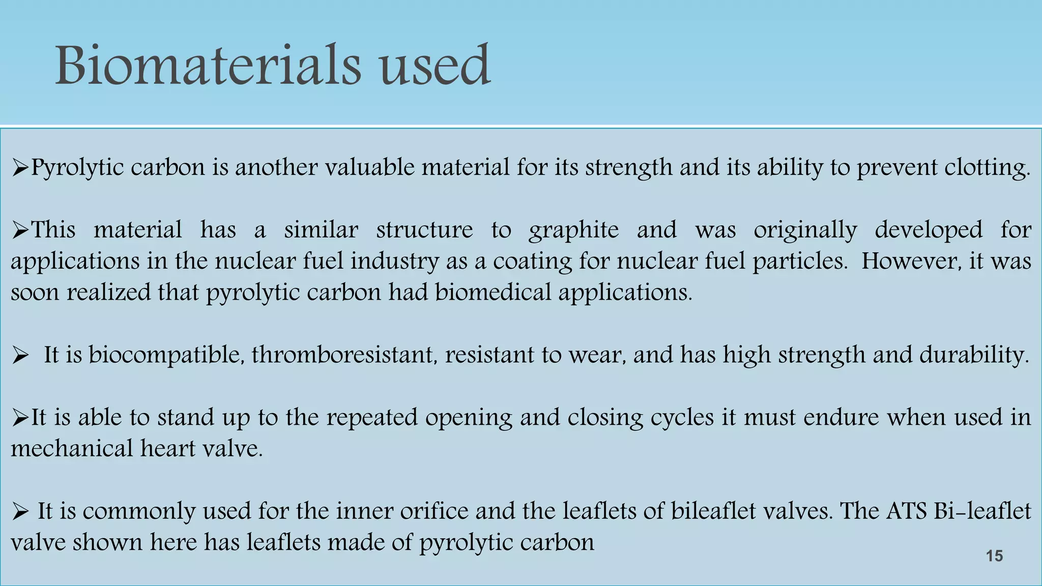 Biomaterials used
•Many different materials are used in the creation of artificial heart valves.
• Metal alloys consisting of stainless steel or titanium are often used to give mechanical
strength and for their corrosion resistance properties.
• The struts on some leaflet valves and the cage on caged-ball models are commonly made
of metal alloys due to their strength and durability requirements
Pyrolytic carbon is another valuable material for its strength and its ability to prevent clotting.
This material has a similar structure to graphite and was originally developed for
applications in the nuclear fuel industry as a coating for nuclear fuel particles. However, it was
soon realized that pyrolytic carbon had biomedical applications.
 It is biocompatible, thromboresistant, resistant to wear, and has high strength and durability.
It is able to stand up to the repeated opening and closing cycles it must endure when used in
mechanical heart valve.
 It is commonly used for the inner orifice and the leaflets of bileaflet valves. The ATS Bi-leaflet
valve shown here has leaflets made of pyrolytic carbon 15
 