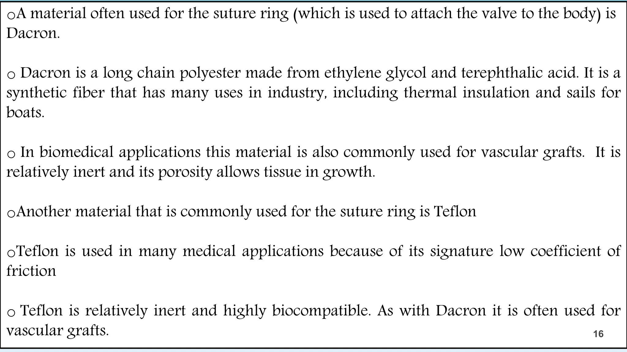 oA material often used for the suture ring (which is used to attach the valve to the body) is
Dacron.
o Dacron is a long chain polyester made from ethylene glycol and terephthalic acid. It is a
synthetic fiber that has many uses in industry, including thermal insulation and sails for
boats.
o In biomedical applications this material is also commonly used for vascular grafts. It is
relatively inert and its porosity allows tissue in growth.
oAnother material that is commonly used for the suture ring is Teflon
oTeflon is used in many medical applications because of its signature low coefficient of
friction
o Teflon is relatively inert and highly biocompatible. As with Dacron it is often used for
vascular grafts. 16
 