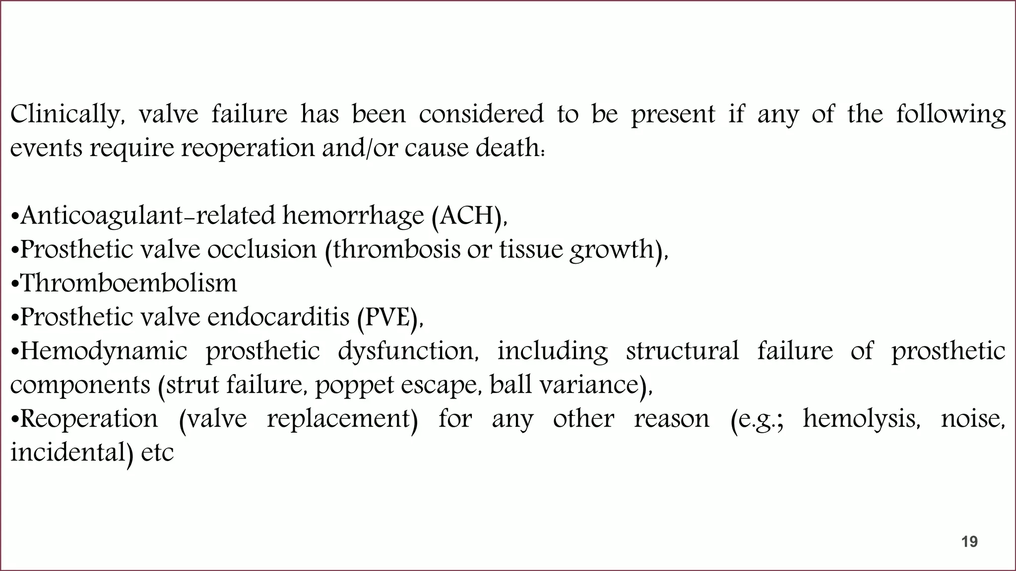 Failure modes in mechanical valve
Problems that interfere with the successful performance of valves can be grouped as
below.
•Degradation of valve components
•Structural failure
•Clinical complications associated with the valve.
Clinically, valve failure has been considered to be present if any of the following
events require reoperation and/or cause death:
•Anticoagulant-related hemorrhage (ACH),
•Prosthetic valve occlusion (thrombosis or tissue growth),
•Thromboembolism
•Prosthetic valve endocarditis (PVE),
•Hemodynamic prosthetic dysfunction, including structural failure of prosthetic
components (strut failure, poppet escape, ball variance),
•Reoperation (valve replacement) for any other reason (e.g.; hemolysis, noise,
incidental) etc
19
19
 