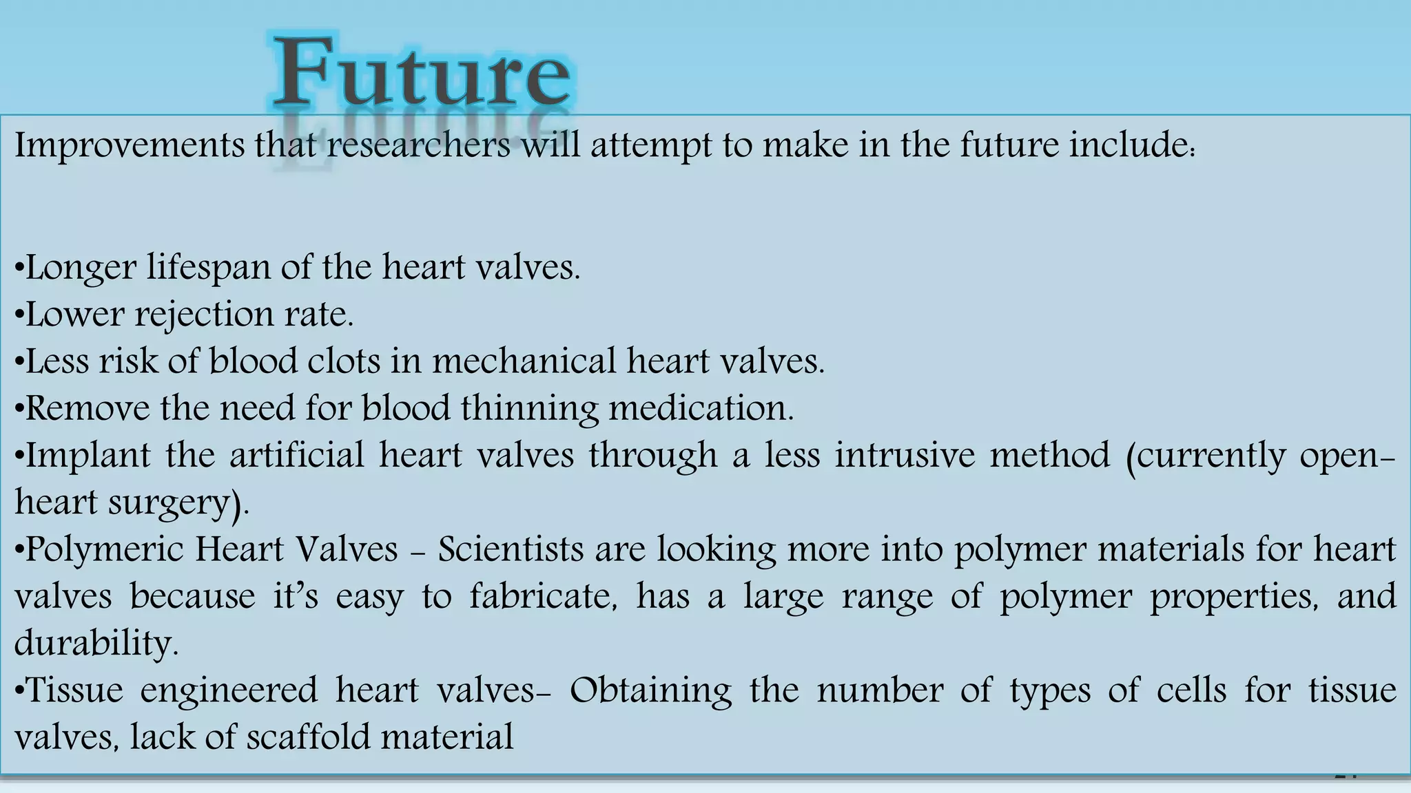 24
24
Improvements that researchers will attempt to make in the future include:
•Longer lifespan of the heart valves.
•Lower rejection rate.
•Less risk of blood clots in mechanical heart valves.
•Remove the need for blood thinning medication.
•Implant the artificial heart valves through a less intrusive method (currently open-
heart surgery).
•Polymeric Heart Valves - Scientists are looking more into polymer materials for heart
valves because it’s easy to fabricate, has a large range of polymer properties, and
durability.
•Tissue engineered heart valves- Obtaining the number of types of cells for tissue
valves, lack of scaffold material
 