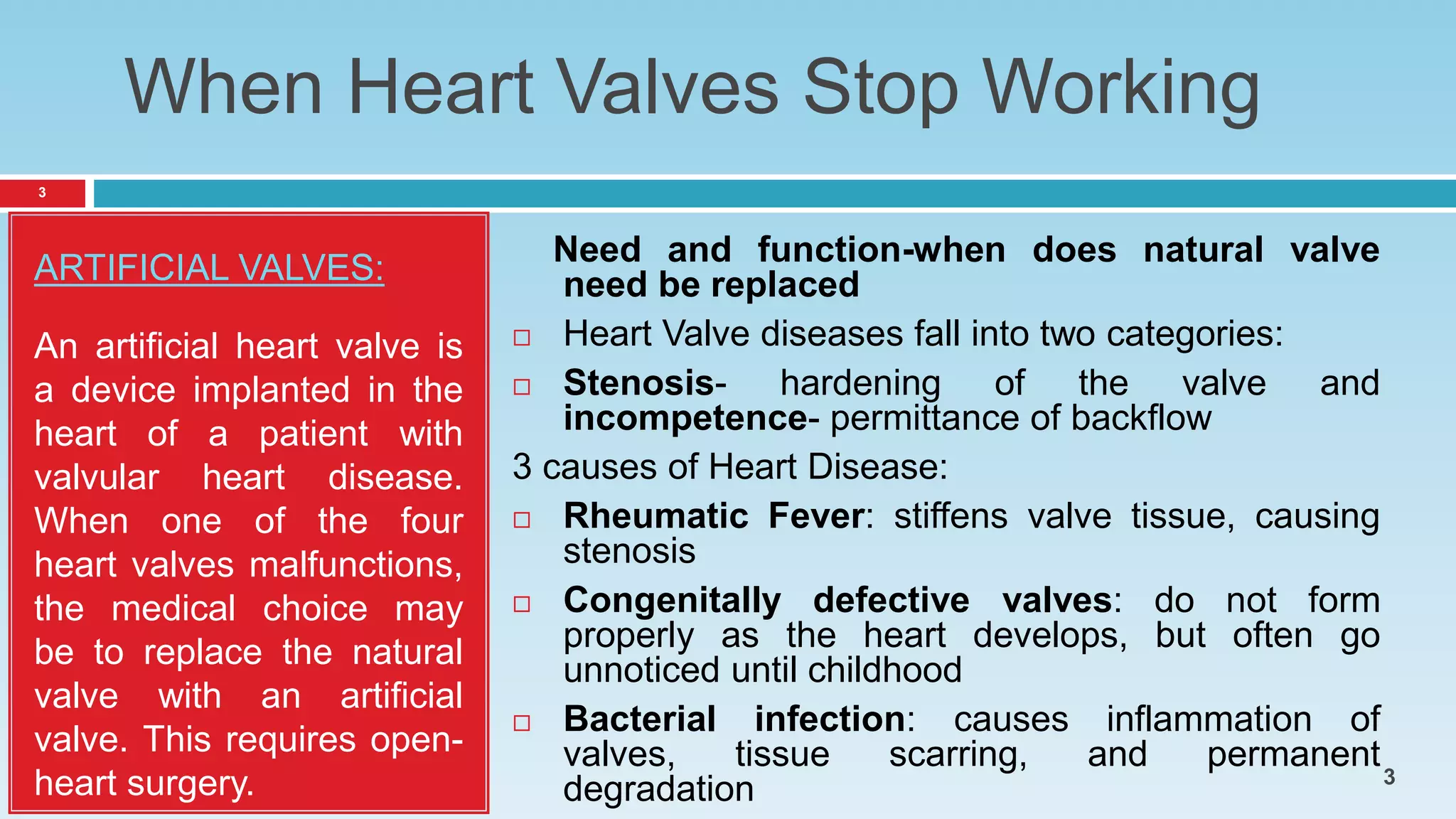 When Heart Valves Stop Working
ARTIFICIAL VALVES:
An artificial heart valve is
a device implanted in the
heart of a patient with
valvular heart disease.
When one of the four
heart valves malfunctions,
the medical choice may
be to replace the natural
valve with an artificial
valve. This requires open-
heart surgery.
Need and function-when does natural valve
need be replaced
 Heart Valve diseases fall into two categories:
 Stenosis- hardening of the valve and
incompetence- permittance of backflow
3 causes of Heart Disease:
 Rheumatic Fever: stiffens valve tissue, causing
stenosis
 Congenitally defective valves: do not form
properly as the heart develops, but often go
unnoticed until childhood
 Bacterial infection: causes inflammation of
valves, tissue scarring, and permanent
degradation
3
3
 