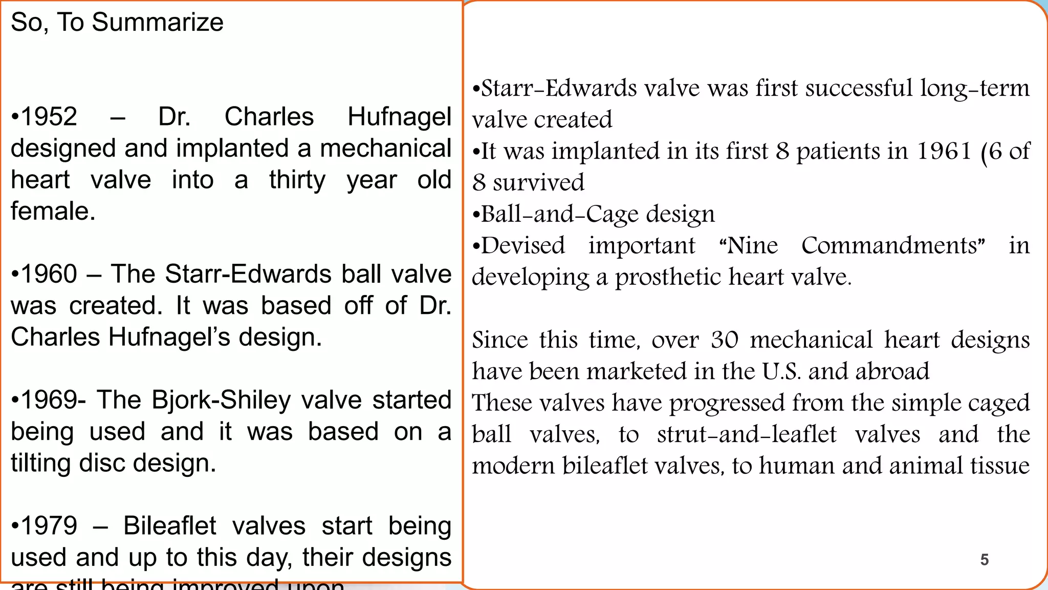 •Starr-Edwards valve was first successful long-term
valve created
•It was implanted in its first 8 patients in 1961 (6 of
8 survived
•Ball-and-Cage design
•Devised important “Nine Commandments” in
developing a prosthetic heart valve.
Since this time, over 30 mechanical heart designs
have been marketed in the U.S. and abroad
These valves have progressed from the simple caged
ball valves, to strut-and-leaflet valves and the
modern bileaflet valves, to human and animal tissue
So, To Summarize
•1952 – Dr. Charles Hufnagel
designed and implanted a mechanical
heart valve into a thirty year old
female.
•1960 – The Starr-Edwards ball valve
was created. It was based off of Dr.
Charles Hufnagel’s design.
•1969- The Bjork-Shiley valve started
being used and it was based on a
tilting disc design.
•1979 – Bileaflet valves start being
used and up to this day, their designs
5
5
 