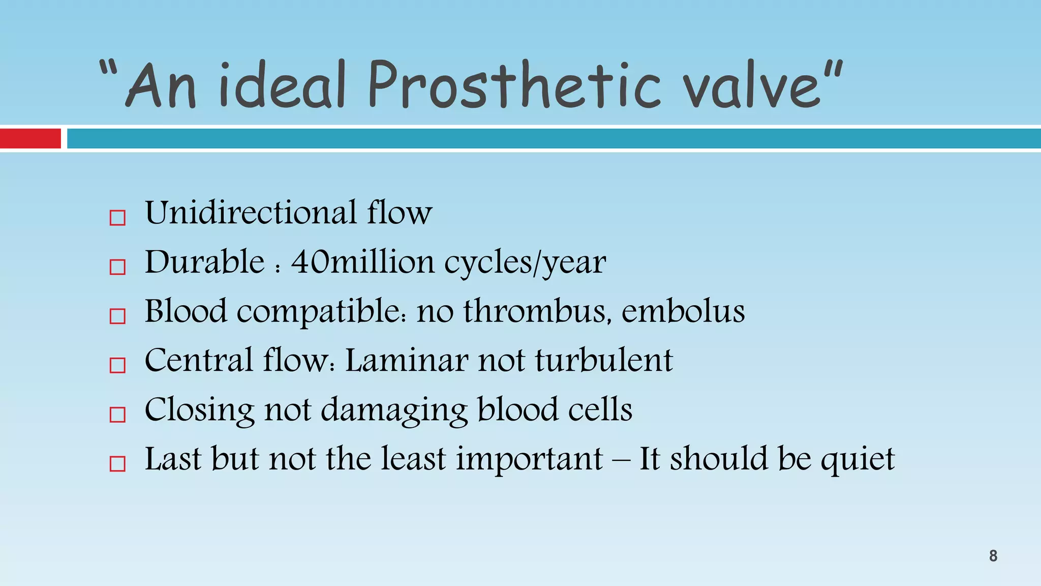  Unidirectional flow
 Durable : 40million cycles/year
 Blood compatible: no thrombus, embolus
 Central flow: Laminar not turbulent
 Closing not damaging blood cells
 Last but not the least important – It should be quiet
“An ideal Prosthetic valve”
8
 