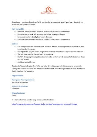 Repeat every month and continue for 12 months. Consult a veterinarian if you have missed giving
more than two months of doses.
Key Benefits
 Pets take these flavoured tablets as a treat making it easy to administer
 Protects canines against heartworms by killing heartworm larvae
 Saves canines from deadly heartworm diseases
 It also protects intestinal worms including roundworms and hookworms
Safety
 Get your pet checked for heartworm infection. If there is existing heartworm infection then
treat it at the first place.
 Heartgard Plus is a preventive program so start only when there is no heartworm infection.
 The tablets should be chewed and not swallowed.
 Do NOT skip giving Heartgard in winter months, as there are chances of infestations in these
months as well.
 Avoid contact with eyes.
Caution: Collies including Border Collies and other breeds have genetic intolerance to Ivermectin.
Those pet owners with Collies and other susceptible breeds should look for alternatives to Ivermectin
for the treatment of parasites.
Ingredients
Heartgard Plus Ingredients:
Ivermectin & Pyrantel
Nuheart Ingredient:
Ivermectin
Manufacturer
Merial
For more information and to shop please visit below link :-
https://www.bestvetcare.com/heartgard-plus-for-dogs/heartwormers-treatment-34.aspx
 