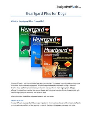 Heartgard Plus for Dogs
What is Heartgard Plus Chewable?
Heartgard Plus is a vet recommended heartworm preventive. This popular monthly treatment controls
heartworm infection and provides total protection against heartworm disease to dogs. The tasty
flavored chew is effective in eliminating hookworm and roundworm from dog’s system. It helps
safeguard canines from harmful heartworm disease and intestinal infection. The oral treatment is safe
for stud dogs, pregnant, breeding and lactating dogs.
Heartgard Plus is suitable for puppies 6 weeks of age and above.
How it works?
Heartgard Plus is developed with two major ingredients - Ivermectin and pyrantel. Ivermectin is effective
in treating immature form of heartworms. It controls the onset of heartworm disease. The other
 