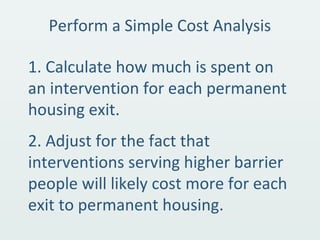 Perform a Simple Cost Analysis
1. Calculate how much is spent on
an intervention for each permanent
housing exit.
2. Adjust for the fact that
interventions serving higher barrier
people will likely cost more for each
exit to permanent housing.
 