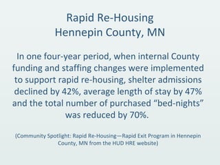 Rapid Re-Housing
Hennepin County, MN
In one four-year period, when internal County
funding and staffing changes were implemented
to support rapid re-housing, shelter admissions
declined by 42%, average length of stay by 47%
and the total number of purchased “bed-nights”
was reduced by 70%.
(Community Spotlight: Rapid Re-Housing—Rapid Exit Program in Hennepin
County, MN from the HUD HRE website)
 