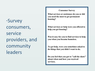 -Survey
consumers,
service
providers, and
community
leaders
Consumer Survey
What services or assistance do you or did
you need the most to get permanent
housing?
What services or help were you offered to
help you get housing?
Was it easy for you to find services to help
you when you became homeless.
To get help, were you sometimes asked to
do things that you didn't want to do.
Do you feel that you got to "call the shots"
about when and how you received
services.
 