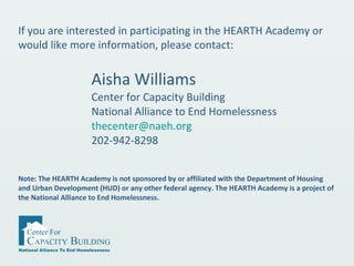 Aisha Williams
Center for Capacity Building
National Alliance to End Homelessness
thecenter@naeh.org
202-942-8298
If you are interested in participating in the HEARTH Academy or
would like more information, please contact:
Note: The HEARTH Academy is not sponsored by or affiliated with the Department of Housing
and Urban Development (HUD) or any other federal agency. The HEARTH Academy is a project of
the National Alliance to End Homelessness.
 