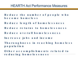 HEARTH Act Performance Measures Reduce the number of people who become homeless Reduce length of homelessness Reduce returns to homelessness  Reduce overall homelessness Increase jobs and income  Thoroughness in reaching homeless population  Other accomplishments related to reducing homelessness  