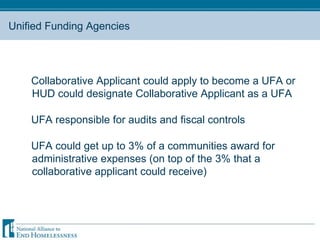 Unified Funding Agencies Collaborative Applicant could apply to become a UFA or HUD could designate Collaborative Applicant as a UFA UFA responsible for audits and fiscal controls UFA could get up to 3% of a communities award for administrative expenses (on top of the 3% that a collaborative applicant could receive) 