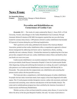 News From:
For Immediate Release                                                        February 21, 2013
Contact:    Damian Becker, Manager of Media Relations
            (516) 377-5370


                         Prevention and Rehabilitation are
                           Cornerstones of Cardiac Care

       Oceanside, N.Y. — The results of a study conducted by Sherry L. Grace, Ph.D., of York
University, Toronto, and colleagues in the Cardiac Rehabilitation Care Continuity Through
Automatic Referral Evaluation (CRCARE) Investigators reported that one year after being
treated for coronary artery disease, 1,809 patients referred to cardiac rehabilitation had attended
82.8 percent of sessions during the year following hospitalization.
       That’s good news as the study, published in the Journal of the American Medical
Association, pointed out that cardiac rehabilitation offers a comprehensive approach to chronic
disease management by addressing risk factors such as hypertension, obesity, smoking,
unhealthy diet and a sedentary lifestyle. It backed that statement by emphasizing that it has been
proven that, compared with usual care, cardiac rehabilitation reduces illness and death by about
one-fourth over one to two years.
       Cardiovascular rehabilitation is an essential component of the interventional cardiology
services provided by South Nassau Communities Hospital’s Center for Cardiovascular Health.
After diagnosing, treating and confirming that treatments are working, the center’s cardiologists
refer patients to our Cardiovascular Rehabilitation Center (located at 440 Merrick Rd. in
Oceanside). The center provides the compassionate care, rehabilitation and counseling that
patients need to achieve the best possible recovery.
       The Center provides a comprehensive, individualized program of cardiac rehabilitation
for people who have had a recent heart attack, heart surgery or have been diagnosed with stable
angina. This 12-week program includes therapeutic exercise, cardiac risk assessment, nutritional
assessment and counseling, stress reduction and education on the heart-healthy lifestyle. The
center and its multidisciplinary program have been certified by the American Association of
Cardiovascular and Pulmonary Rehabilitation.
       Whether you have or have not been treated for coronary artery disease, it’s never too late
follow the advice of the late great Benjamin Franklin, who said, “An ounce of prevention is
 