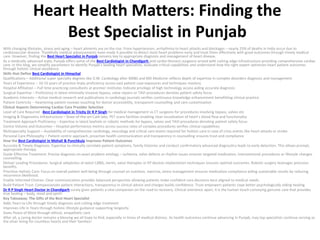 Heart Health Matters: Finding the
Best Specialist in Punjab
With changing lifestyles, stress and aging – heart ailments are on the rise. From hypertension, arrhythmia to heart attacks and blockages – nearly 25% of deaths in India occur due to
cardiovascular disease. Thankfully medical advancements have made it possible to detect most heart problems early and treat them effectively with good outcomes through timely medical
care. However, finding the Best Heart Specialist in Punjab remains key to appropriate diagnosis and management of heart disease.
As a medically advanced state, Punjab offers some of the Best Cardiologist in Chandigarh and cardio-thoracic surgeons armed with cutting edge infrastructure providing comprehensive cardiac
care. In this blog, we simplify parameters to identify Punjab’s leading heart specialists, evaluate critical capabilities and understand how the right expert optimizes heart patient outcomes
through holistic clinical excellence.
Skills that Define Best Cardiologist in Himachal
Qualifications – Additional super specialty degrees like D.M. Cardiology after MBBS and MD Medicine reflects depth of expertise in complex disorders diagnosis and management
Years of Experience – 10-15 years of practice imply proficiency across vast patient case exposures and techniques mastery
Hospital Affiliation – Full time practicing consultants at premier institutes indicate privilege of high technology access aiding accurate diagnosis
Surgical Expertise – Proficiency in latest minimally invasive bypass, valve repairs or TAVI procedures denotes patient safety focus
Academic Interests – Active medical research and publications in cardiology journals verifies continuous knowledge enhancement benefitting clinical practice
Patient Centricity – Heartening patient reviews vouching for doctor accessibility, transparent counselling and care customisation
Clinical Aspects Determining Cardiac Care Provider Selection
Level of Care Required –Best Cardiologist in Tricity Dr R P Singh for medical management vs CT surgeons for procedures involving bypass, valves etc
Imaging & Diagnostics Infrastructure – State-of-the-art Cath labs, PET scans facilities enabling clear visualization of heart’s blood flow and functionality
Treatment Approach Proficiency – Expertise in latest keyhole or robotic methods for bypass, valves and TAVI procedures denoting patient safety focus
Centre Volume and Outcomes – Hospital performance metrics across success rates of complex procedures verifies clinical capabilities
Multispecialty Support – Availability of comprehensive cardiology, neurology and critical care teams required for holistic care in case of crisis events like heart attacks or stroke
Personal Care Philosophy – Patient centric approach, proactive health communication and transparency in counselling ensures trust and compliance
How the Best Cardiologist in Mohali & Punchkula Improves Patient Outcomes
Accurate & Timely Diagnosis: Expertise to clinically correlate patient symptoms, family histories and conduct confirmatory advanced diagnostics leads to early detection. This allows prompt,
appropriate therapy.
Guide Effective Treatment: Precise diagnosis on exact problem etiology – ischemia, valve defects or rhythm issues ensures targeted medication, interventional procedures or lifestyle changes
counselling.
Deliver Leading Procedures: Surgical adeptness at latest CABG, stents, valve therapies or EP devices implantation techniques ensures optimal outcomes. Robotic surgery leverages precision
benefits.
Prioritize Holistic Care: Focus on overall patient well being through counsel on nutrition, exercise, stress management ensures medication compliance aiding sustainable results by reducing
recurrence likelihood.
Enable Informed Choices: Clear communication provides balanced perspective allowing patients make confident care decisions best aligned to medical needs.
Build Patient Trust: Compassionate patient interactions, transparency in clinical advice and charges builds confidence. Trust empowers patients cope better psychologically aiding healing.
Dr R P Singh Heart Doctor in Chandigarh surely gives patients a vital companion on the road to recovery. Clinical eminence apart, it is the human touch conveying genuine care that provides
true healing – body, mind and spirit!
Key Takeaway: The Gifts of the Best Heart Specialist
Adds Years to Life through timely diagnosis and cutting edge treatment
Improves Life in Years through holistic lifestyle guidance supporting longevity
Gives Peace of Mind through ethical, empathetic care
After all, a caring doctor remains a blessing we all hope to find, especially in times of medical distress. As health outcomes continue advancing in Punjab, may top specialists continue serving as
the silver lining for countless hearts and their families!
 