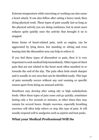 11
Extreme temperature while exercising or working can also cause
a heart attack. It can also follow after eating a heavy meal, then
doing physical work. These types of pain usually last as long as
the physical activity you are doing continues, but in most cases
reduces quite quickly once the activity that brought it on is
stopped.
Some forms of heart-related pain, such as angina, can be
aggravated by lying down, but standing or sitting and even
leaning into the discomfort area can help to relieve it.
If you feel these types of discomfort or pain, then it is very
important to seek medical help immediately. Other types of chest
pain that are not related to the heart most often manifest in or
towards the end of the day. The pain often feels much sharper
and is usually in one area that can be identified easily. This type
of pain normally occurs without any real warning or specific
reason apart from doing an unusual activity.
Heartburn may develop after eating oily or high carbohydrate
foods. Often these types of pain come and go quickly, sometimes
lasting only a few seconds or minutes, at other times they may
remain for several hours. Simple exercises, especially breathing
exercises will often help relieve or stop this type of pain. It will
usually respond well to analgesics such as aspirin and heat packs.
What your Medical Professional Will Do
 