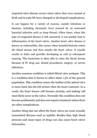 17
Acquired valve disease occurs when valves that were normal at
birth and in early life have changed or developed complications.
It can happen for a variety of reasons, mainly infections or
diseases, including rheumatic fever (caused by an untreated
bacterial infection such as strep throat). Often times, when this
type of congenital disease is left untreated, it can quickly lead to
inflammation of the heart valves. Another heart valve disease is
known as endocarditis, this occurs when harmful bacteria enters
the blood stream and then attacks the heart valves. It usually
results in holes and growths developing as well as subsequent
scarring. This bacterium is often able to enter the blood stream
because of IV drug use, dental procedures, surgery, or severe
infections.
Another common condition is called Mitral valve prolapse. This
is a condition that is known to affect about 1.5% of the general
population. This condition causes the leaflets of the mitral valve
to move back into the left atrium when the heart contracts. As a
result, the heart tissues will become stretchy, and leaking will
most likely occur at the valves. Normally this condition does not
become problematic and does not require treatment unless there
are other complications.
Another thing that can affect the heart valves are some sexually
transmitted diseases such as syphilis. Besides that, high blood
pressure and many types of drugs can also cause heart valves
deformities.
 