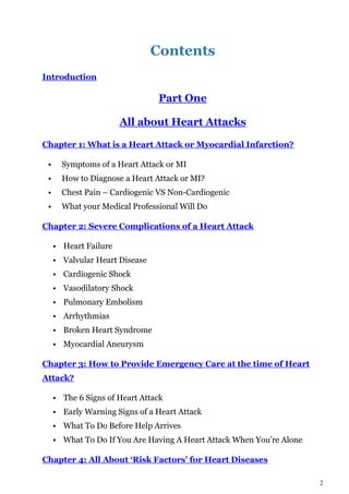 2
Contents
Introduction
Part One
All about Heart Attacks
Chapter 1: What is a Heart Attack or Myocardial Infarction?
• Symptoms of a Heart Attack or MI
• How to Diagnose a Heart Attack or MI?
• Chest Pain – Cardiogenic VS Non-Cardiogenic
• What your Medical Professional Will Do
Chapter 2: Severe Complications of a Heart Attack
• Heart Failure
• Valvular Heart Disease
• Cardiogenic Shock
• Vasodilatory Shock
• Pulmonary Embolism
• Arrhythmias
• Broken Heart Syndrome
• Myocardial Aneurysm
Chapter 3: How to Provide Emergency Care at the time of Heart
Attack?
• The 6 Signs of Heart Attack
• Early Warning Signs of a Heart Attack
• What To Do Before Help Arrives
• What To Do If You Are Having A Heart Attack When You’re Alone
Chapter 4: All About ‘Risk Factors’ for Heart Diseases
 