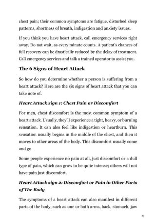 27
chest pain; their common symptoms are fatigue, disturbed sleep
patterns, shortness of breath, indigestion and anxiety issues.
If you think you have heart attack, call emergency services right
away. Do not wait, as every minute counts. A patient’s chances of
full recovery can be drastically reduced by the delay of treatment.
Call emergency services and talk a trained operator to assist you.
The 6 Signs of Heart Attack
So how do you determine whether a person is suffering from a
heart attack? Here are the six signs of heart attack that you can
take note of.
Heart Attack sign 1: Chest Pain or Discomfort
For men, chest discomfort is the most common symptom of a
heart attack. Usually, they’ll experience a tight, heavy, or burning
sensation. It can also feel like indigestion or heartburn. This
sensation usually begins in the middle of the chest, and then it
moves to other areas of the body. This discomfort usually come
and go.
Some people experience no pain at all, just discomfort or a dull
type of pain, which can grow to be quite intense; others will not
have pain just discomfort.
Heart Attack sign 2: Discomfort or Pain in Other Parts
of The Body
The symptoms of a heart attack can also manifest in different
parts of the body, such as one or both arms, back, stomach, jaw
 