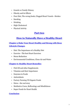 3
• Genetic or Family History
• Obesity and its Effects
• Poor Diet, The wrong foods, Clogged Heart Vessels - Strokes
• Smoking
• Drinking
• High Cholesterol
• Physical Activity
Part two
How to Naturally Have a Healthy Heart
Chapter 5 Make Your Heart Healthy and Strong with these
Lifestyle Changes
• Diet: The Importance of a Healthy Diet
• Exercise - The best Heart Exercises
• Stress Reduction
• Environmental Conditions, Clean Air and Water
Chapter 6: Healthy Heart Remedies
• Fish Oil and other Supplements
• Vitamins and their Importance
• Enzymes in Foods
• Antioxidants
• Factory Farming VS Organic Foods
• Detox - the real story
• Meditative Cures, Reflexology and Mindfulness
• Super Foods for Heart Health
Conclusion
 