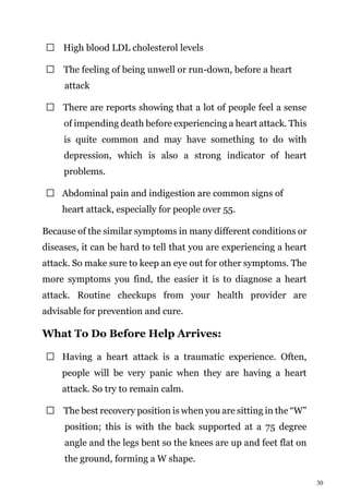 30
High blood LDL cholesterol levels
The feeling of being unwell or run-down, before a heart
attack
There are reports showing that a lot of people feel a sense
of impending death before experiencing a heart attack. This
is quite common and may have something to do with
depression, which is also a strong indicator of heart
problems.
Abdominal pain and indigestion are common signs of
heart attack, especially for people over 55.
Because of the similar symptoms in many different conditions or
diseases, it can be hard to tell that you are experiencing a heart
attack. So make sure to keep an eye out for other symptoms. The
more symptoms you find, the easier it is to diagnose a heart
attack. Routine checkups from your health provider are
advisable for prevention and cure.
What To Do Before Help Arrives:
Having a heart attack is a traumatic experience. Often,
people will be very panic when they are having a heart
attack. So try to remain calm.
The best recovery position is when you are sitting in the “W”
position; this is with the back supported at a 75 degree
angle and the legs bent so the knees are up and feet flat on
the ground, forming a W shape.
 