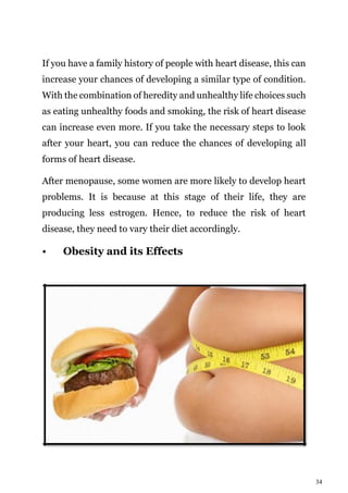 34
If you have a family history of people with heart disease, this can
increase your chances of developing a similar type of condition.
With the combination of heredity and unhealthy life choices such
as eating unhealthy foods and smoking, the risk of heart disease
can increase even more. If you take the necessary steps to look
after your heart, you can reduce the chances of developing all
forms of heart disease.
After menopause, some women are more likely to develop heart
problems. It is because at this stage of their life, they are
producing less estrogen. Hence, to reduce the risk of heart
disease, they need to vary their diet accordingly.
• Obesity and its Effects
 