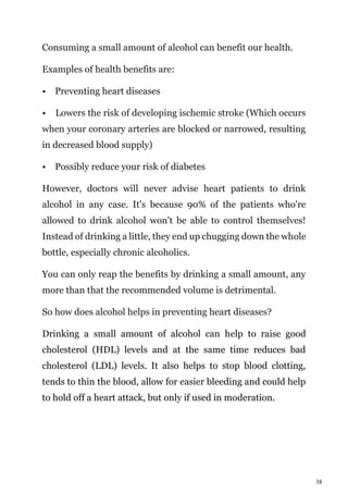 38
Consuming a small amount of alcohol can benefit our health.
Examples of health benefits are:
• Preventing heart diseases
• Lowers the risk of developing ischemic stroke (Which occurs
when your coronary arteries are blocked or narrowed, resulting
in decreased blood supply)
• Possibly reduce your risk of diabetes
However, doctors will never advise heart patients to drink
alcohol in any case. It's because 90% of the patients who're
allowed to drink alcohol won't be able to control themselves!
Instead of drinking a little, they end up chugging down the whole
bottle, especially chronic alcoholics.
You can only reap the benefits by drinking a small amount, any
more than that the recommended volume is detrimental.
So how does alcohol helps in preventing heart diseases?
Drinking a small amount of alcohol can help to raise good
cholesterol (HDL) levels and at the same time reduces bad
cholesterol (LDL) levels. It also helps to stop blood clotting,
tends to thin the blood, allow for easier bleeding and could help
to hold off a heart attack, but only if used in moderation.
 