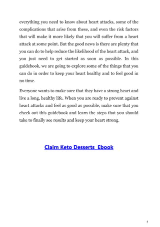 5
everything you need to know about heart attacks, some of the
complications that arise from these, and even the risk factors
that will make it more likely that you will suffer from a heart
attack at some point. But the good news is there are plenty that
you can do to help reduce the likelihood of the heart attack, and
you just need to get started as soon as possible. In this
guidebook, we are going to explore some of the things that you
can do in order to keep your heart healthy and to feel good in
no time.
Everyone wants to make sure that they have a strong heart and
live a long, healthy life. When you are ready to prevent against
heart attacks and feel as good as possible, make sure that you
check out this guidebook and learn the steps that you should
take to finally see results and keep your heart strong.
Claim Keto Desserts Ebook
 