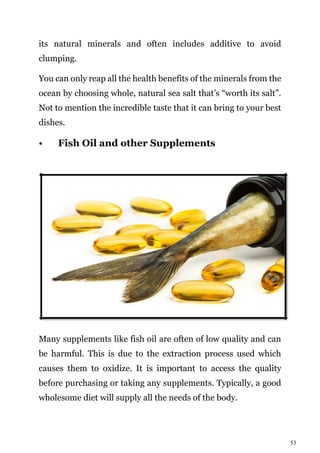 53
its natural minerals and often includes additive to avoid
clumping.
You can only reap all the health benefits of the minerals from the
ocean by choosing whole, natural sea salt that’s “worth its salt”.
Not to mention the incredible taste that it can bring to your best
dishes.
• Fish Oil and other Supplements
Many supplements like fish oil are often of low quality and can
be harmful. This is due to the extraction process used which
causes them to oxidize. It is important to access the quality
before purchasing or taking any supplements. Typically, a good
wholesome diet will supply all the needs of the body.
 