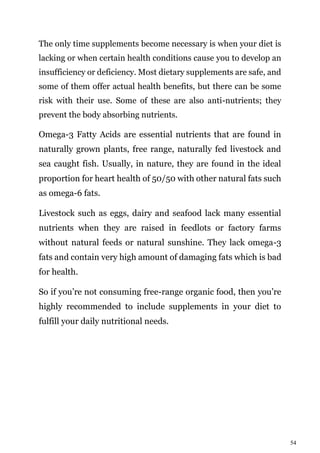 54
The only time supplements become necessary is when your diet is
lacking or when certain health conditions cause you to develop an
insufficiency or deficiency. Most dietary supplements are safe, and
some of them offer actual health benefits, but there can be some
risk with their use. Some of these are also anti-nutrients; they
prevent the body absorbing nutrients.
Omega-3 Fatty Acids are essential nutrients that are found in
naturally grown plants, free range, naturally fed livestock and
sea caught fish. Usually, in nature, they are found in the ideal
proportion for heart health of 50/50 with other natural fats such
as omega-6 fats.
Livestock such as eggs, dairy and seafood lack many essential
nutrients when they are raised in feedlots or factory farms
without natural feeds or natural sunshine. They lack omega-3
fats and contain very high amount of damaging fats which is bad
for health.
So if you’re not consuming free-range organic food, then you’re
highly recommended to include supplements in your diet to
fulfill your daily nutritional needs.
 