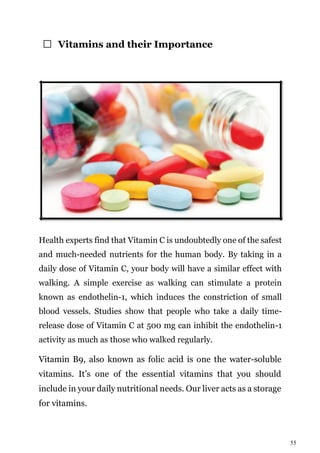 55
Vitamins and their Importance
Health experts find that Vitamin C is undoubtedly one of the safest
and much-needed nutrients for the human body. By taking in a
daily dose of Vitamin C, your body will have a similar effect with
walking. A simple exercise as walking can stimulate a protein
known as endothelin-1, which induces the constriction of small
blood vessels. Studies show that people who take a daily time-
release dose of Vitamin C at 500 mg can inhibit the endothelin-1
activity as much as those who walked regularly.
Vitamin B9, also known as folic acid is one the water-soluble
vitamins. It’s one of the essential vitamins that you should
include in your daily nutritional needs. Our liver acts as a storage
for vitamins.
 