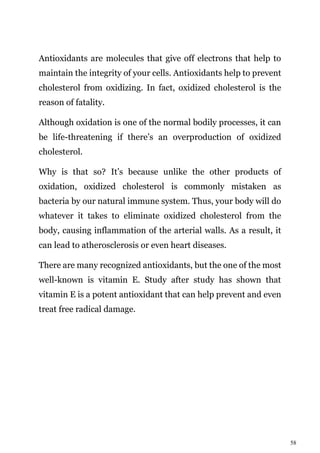 58
Antioxidants are molecules that give off electrons that help to
maintain the integrity of your cells. Antioxidants help to prevent
cholesterol from oxidizing. In fact, oxidized cholesterol is the
reason of fatality.
Although oxidation is one of the normal bodily processes, it can
be life-threatening if there’s an overproduction of oxidized
cholesterol.
Why is that so? It’s because unlike the other products of
oxidation, oxidized cholesterol is commonly mistaken as
bacteria by our natural immune system. Thus, your body will do
whatever it takes to eliminate oxidized cholesterol from the
body, causing inflammation of the arterial walls. As a result, it
can lead to atherosclerosis or even heart diseases.
There are many recognized antioxidants, but the one of the most
well-known is vitamin E. Study after study has shown that
vitamin E is a potent antioxidant that can help prevent and even
treat free radical damage.
 