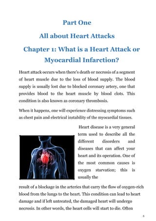 6
Part One
All about Heart Attacks
Chapter 1: What is a Heart Attack or
Myocardial Infarction?
Heart attack occurs when there's death or necrosis of a segment
of heart muscle due to the loss of blood supply. The blood
supply is usually lost due to blocked coronary artery, one that
provides blood to the heart muscle by blood clots. This
condition is also known as coronary thrombosis.
When it happens, one will experience distressing symptoms such
as chest pain and electrical instability of the myocardial tissues.
Heart disease is a very general
term used to describe all the
different disorders and
diseases that can affect your
heart and its operation. One of
the most common causes is
oxygen starvation; this is
usually the
result of a blockage in the arteries that carry the flow of oxygen-rich
blood from the lungs to the heart. This condition can lead to heart
damage and if left untreated, the damaged heart will undergo
necrosis. In other words, the heart cells will start to die. Often
 
