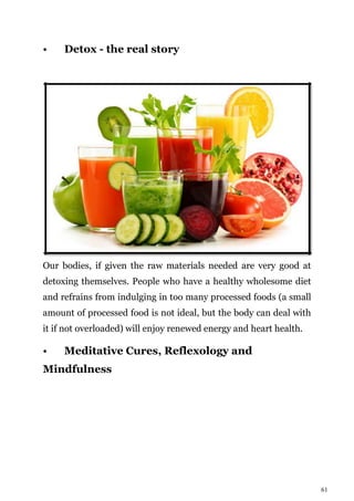 61
• Detox - the real story
Our bodies, if given the raw materials needed are very good at
detoxing themselves. People who have a healthy wholesome diet
and refrains from indulging in too many processed foods (a small
amount of processed food is not ideal, but the body can deal with
it if not overloaded) will enjoy renewed energy and heart health.
• Meditative Cures, Reflexology and
Mindfulness
 