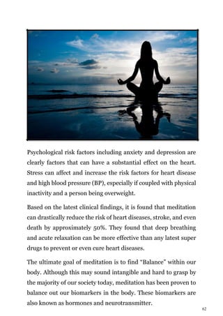62
Psychological risk factors including anxiety and depression are
clearly factors that can have a substantial effect on the heart.
Stress can affect and increase the risk factors for heart disease
and high blood pressure (BP), especially if coupled with physical
inactivity and a person being overweight.
Based on the latest clinical findings, it is found that meditation
can drastically reduce the risk of heart diseases, stroke, and even
death by approximately 50%. They found that deep breathing
and acute relaxation can be more effective than any latest super
drugs to prevent or even cure heart diseases.
The ultimate goal of meditation is to find “Balance” within our
body. Although this may sound intangible and hard to grasp by
the majority of our society today, meditation has been proven to
balance out our biomarkers in the body. These biomarkers are
also known as hormones and neurotransmitter.
 