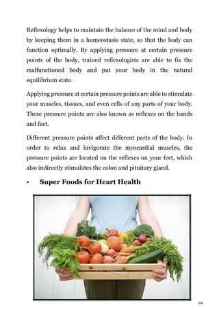 64
Reflexology helps to maintain the balance of the mind and body
by keeping them in a homeostasis state, so that the body can
function optimally. By applying pressure at certain pressure
points of the body, trained reflexologists are able to fix the
malfunctioned body and put your body in the natural
equilibrium state.
Applying pressure at certain pressure points are able to stimulate
your muscles, tissues, and even cells of any parts of your body.
These pressure points are also known as reflexes on the hands
and feet.
Different pressure points affect different parts of the body. In
order to relax and invigorate the myocardial muscles, the
pressure points are located on the reflexes on your feet, which
also indirectly stimulates the colon and pituitary gland.
• Super Foods for Heart Health
 