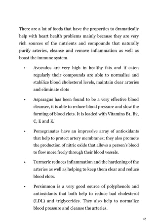 65
There are a lot of foods that have the properties to dramatically
help with heart health problems mainly because they are very
rich sources of the nutrients and compounds that naturally
purify arteries, cleanse and remove inflammation as well as
boost the immune system.
• Avocados are very high in healthy fats and if eaten
regularly their compounds are able to normalize and
stabilize blood cholesterol levels, maintain clear arteries
and eliminate clots
• Asparagus has been found to be a very effective blood
cleanser, it is able to reduce blood pressure and slow the
forming of blood clots. It is loaded with Vitamins B1, B2,
C, E and K.
• Pomegranates have an impressive array of antioxidants
that help to protect artery membranes; they also promote
the production of nitric oxide that allows a person’s blood
to flow more freely through their blood vessels.
• Turmeric reduces inflammation and the hardening of the
arteries as well as helping to keep them clear and reduce
blood clots.
• Persimmon is a very good source of polyphenols and
antioxidants that both help to reduce bad cholesterol
(LDL) and triglycerides. They also help to normalize
blood pressure and cleanse the arteries.
 