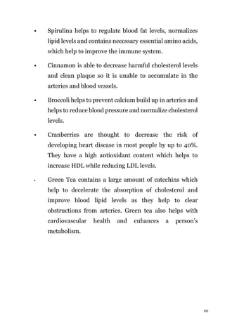 66
• Spirulina helps to regulate blood fat levels, normalizes
lipid levels and contains necessary essential amino acids,
which help to improve the immune system.
• Cinnamon is able to decrease harmful cholesterol levels
and clean plaque so it is unable to accumulate in the
arteries and blood vessels.
• Broccoli helps to prevent calcium build up in arteries and
helps to reduce blood pressure and normalize cholesterol
levels.
• Cranberries are thought to decrease the risk of
developing heart disease in most people by up to 40%.
They have a high antioxidant content which helps to
increase HDL while reducing LDL levels.
• Green Tea contains a large amount of catechins which
help to decelerate the absorption of cholesterol and
improve blood lipid levels as they help to clear
obstructions from arteries. Green tea also helps with
cardiovascular health and enhances a person’s
metabolism.
 