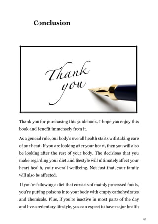 67
Conclusion
Thank you for purchasing this guidebook. I hope you enjoy this
book and benefit immensely from it.
As a general rule, our body’s overall health starts with taking care
of our heart. If you are looking after your heart, then you will also
be looking after the rest of your body. The decisions that you
make regarding your diet and lifestyle will ultimately affect your
heart health, your overall wellbeing. Not just that, your family
will also be affected.
If you're following a diet that consists of mainly processed foods,
you’re putting poisons into your body with empty carbohydrates
and chemicals. Plus, if you’re inactive in most parts of the day
and live a sedentary lifestyle, you can expect to have major health
 