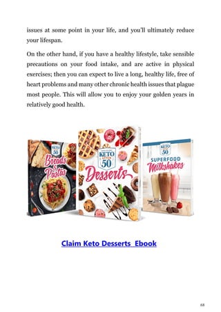 68
issues at some point in your life, and you’ll ultimately reduce
your lifespan.
On the other hand, if you have a healthy lifestyle, take sensible
precautions on your food intake, and are active in physical
exercises; then you can expect to live a long, healthy life, free of
heart problems and many other chronic health issues that plague
most people. This will allow you to enjoy your golden years in
relatively good health.
Claim Keto Desserts Ebook
 