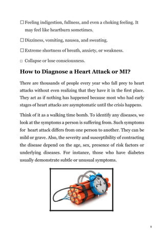 8
Feeling indigestion, fullness, and even a choking feeling. It
may feel like heartburn sometimes.
Dizziness, vomiting, nausea, and sweating.
Extreme shortness of breath, anxiety, or weakness.
Collapse or lose consciousness.
How to Diagnose a Heart Attack or MI?
There are thousands of people every year who fall prey to heart
attacks without even realizing that they have it in the first place.
They act as if nothing has happened because most who had early
stages of heart attacks are asymptomatic until the crisis happens.
Think of it as a walking time bomb. To identify any diseases, we
look at the symptoms a person is suffering from. Such symptoms
for heart attack differs from one person to another. They can be
mild or grave. Also, the severity and susceptibility of contracting
the disease depend on the age, sex, presence of risk factors or
underlying diseases. For instance, those who have diabetes
usually demonstrate subtle or unusual symptoms.
 