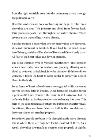 16
from the right ventricle goes into the pulmonary artery through
the pulmonic valve.
Once the ventricles are done contracting and begin to relax, both
the valves are shut. This prevents any blood from flowing back.
This process repeats itself throughout an entire lifetime. There
are two main types of heart valve disease.
Valvular stenosis occurs when one or more valves are narrowed,
stiffened, thickened or blocked. It can lead to the heart pump
insufficiency, and there'll be a lack of blood on different body parts.
All four of the heart valves can develop stenosis.
The other common type is valvular insufficiency. This happens
when a heart valve does not seal or close properly, allowing some
blood to be forced or leak back into the chamber. If this condition
worsens, it forces the heart to work harder to supply the needed
blood to the body.
Some forms of heart valve disease are congenital while some may
only be detected later in infancy. Other forms can develop during
a person’s lifetime. However, the cause is still unknown, but it’s
definitely linked to inadequate diets and sedentary lifestyles. This
form of the condition usually affects the pulmonic or aortic valves.
Sometimes, they can have defective leaflets that are deformed,
incorrect size or not attached properly.
Sometimes, people are born with bicuspid aortic valve disease;
this is where there are only two leaflets instead of three. As a
result, the valves are unable to open or close properly or tightly.
 
