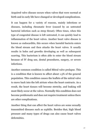 17
Acquired valve disease occurs when valves that were normal at
birth and in early life have changed or developed complications.
It can happen for a variety of reasons, mainly infections or
diseases, including rheumatic fever (caused by an untreated
bacterial infection such as strep throat). Often times, when this
type of congenital disease is left untreated, it can quickly lead to
inflammation of the heart valves. Another heart valve disease is
known as endocarditis, this occurs when harmful bacteria enters
the blood stream and then attacks the heart valves. It usually
results in holes and growths developing as well as subsequent
scarring. This bacterium is often able to enter the blood stream
because of IV drug use, dental procedures, surgery, or severe
infections.
Another common condition is called Mitral valve prolapse. This
is a condition that is known to affect about 1.5% of the general
population. This condition causes the leaflets of the mitral valve
to move back into the left atrium when the heart contracts. As a
result, the heart tissues will become stretchy, and leaking will
most likely occur at the valves. Normally this condition does not
become problematic and does not require treatment unless there
are other complications.
Another thing that can affect the heart valves are some sexually
transmitted diseases such as syphilis. Besides that, high blood
pressure and many types of drugs can also cause heart valves
deformities.
 