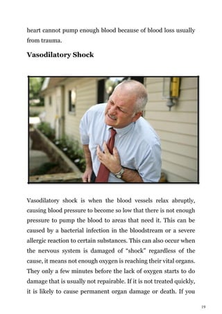19
heart cannot pump enough blood because of blood loss usually
from trauma.
Vasodilatory Shock
Vasodilatory shock is when the blood vessels relax abruptly,
causing blood pressure to become so low that there is not enough
pressure to pump the blood to areas that need it. This can be
caused by a bacterial infection in the bloodstream or a severe
allergic reaction to certain substances. This can also occur when
the nervous system is damaged of “shock” regardless of the
cause, it means not enough oxygen is reaching their vital organs.
They only a few minutes before the lack of oxygen starts to do
damage that is usually not repairable. If it is not treated quickly,
it is likely to cause permanent organ damage or death. If you
 