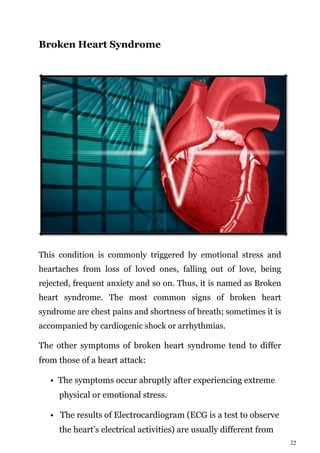 22
Broken Heart Syndrome
This condition is commonly triggered by emotional stress and
heartaches from loss of loved ones, falling out of love, being
rejected, frequent anxiety and so on. Thus, it is named as Broken
heart syndrome. The most common signs of broken heart
syndrome are chest pains and shortness of breath; sometimes it is
accompanied by cardiogenic shock or arrhythmias.
The other symptoms of broken heart syndrome tend to differ
from those of a heart attack:
• The symptoms occur abruptly after experiencing extreme
physical or emotional stress.
• The results of Electrocardiogram (ECG is a test to observe
the heart’s electrical activities) are usually different from
 