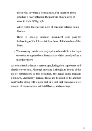 23
those who have had a heart attack. For instance, those
who had a heart attack in the past will show a deep Q-
wave in their ECG graph
• When tested there are no signs of coronary arteries being
blocked
• There is usually, unusual movement and possible
ballooning of the left ventricle or lower left chamber of the
heart
• The recovery time is relatively quick, often within a few days
or weeks as opposed to a heart attack which usually takes a
month or more
Arteries often harden as a person ages, losing their suppleness and
elasticity over time. Although smoking is thought to be one of the
major contributors to this condition, the actual cause remains
unknown. Chemically derived drugs are believed to be another
contributor along with a poor diet or a diet that contains a large
amount of preservatives, artificial flavors, and colorings.
 