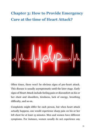 26
Chapter 3: How to Provide Emergency
Care at the time of Heart Attack?
Often times, there won’t be obvious signs of pre-heart attack.
This disease is usually asymptomatic until the later stage. Early
signs of Heart Attack include feeling pain or discomfort on his or
her chest and shoulders, tiredness, lack of energy, breathing
difficulty, and so on.
Complaints might differ for each person, but when heart attack
actually happens, one would experience sharp pain on his or her
left chest for at least 15 minutes. Men and women have different
symptoms. For instance, women usually do not experience any
 