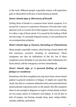 28
or the neck. Different people, especially women, will experience
pain or discomfort in the jaw or back during an attack.
Heart Attack sign 3: Shortness of breath
Feeling short of breath is a common heart attack symptom. It is
normal for a person to experience shortness of breath after some
physical work or exercise but if this happens when you’re resting,
it is often a sign of heart attack. It is caused by the leaking of fluid
into the lungs. To unusually fatigued women, it can sometimes be
an accompanying symptom.
Heart Attack sign 4: Nausea, Sweating or Clamminess
Many people, especially women, when having a heart attack will
feel nauseous, excessive sweating or clamminess. These
symptoms can also be indications of the flu, but if these
symptoms occur abruptly or you also have other indications of a
heart attack, call the emergency services immediately.
Heart Attack sign 5: A general feeling of extreme
fatigue or weakness
Sometimes, the first complaint you may hear from a heart attack
patient is general weakness or fatigue. It might not sound like
much, but this is a common indication that most potential heart
attack patients experience prior to the attack. But this symptom
alone is not enough to diagnose or expect a heart attack as there
are too many causes of weakness and fatigue. It can be due to
lack of oxygen, not having enough sleep, poor eating habits,
anemia, arthritis, and others.
 